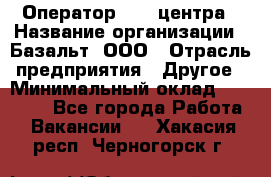 Оператор Call-центра › Название организации ­ Базальт, ООО › Отрасль предприятия ­ Другое › Минимальный оклад ­ 22 000 - Все города Работа » Вакансии   . Хакасия респ.,Черногорск г.